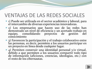 VENTAJAS DE LAS REDES SOCIALES
 1) Puede ser utilizada en el sector académico y laboral, para
el intercambio de diversas experiencias innovadoras.
 2) Los empresarios que hacen uso de las redes han
demostrado un nivel de eficiencia y un acertado trabajo en
equipo, consolidando proyectos de gestión del
conocimiento
 3) Favorecen la participación y el trabajo colaborativo entre
las personas, es decir, permiten a los usuarios participar en
un proyecto en línea desde cualquier lugar.
 4) Permiten construir una identidad personal y/o virtual,
debido a que permiten a los usuarios compartir todo tipo
de información (aficiones, creencias, ideologías, etc.) con
el resto de los cibernautas.
 