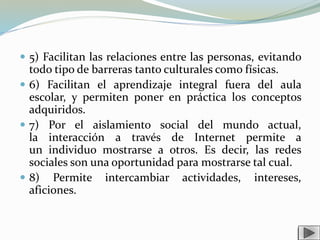  5) Facilitan las relaciones entre las personas, evitando
todo tipo de barreras tanto culturales como físicas.
 6) Facilitan el aprendizaje integral fuera del aula
escolar, y permiten poner en práctica los conceptos
adquiridos.
 7) Por el aislamiento social del mundo actual,
la interacción a través de Internet permite a
un individuo mostrarse a otros. Es decir, las redes
sociales son una oportunidad para mostrarse tal cual.
 8) Permite intercambiar actividades, intereses,
aficiones.
 