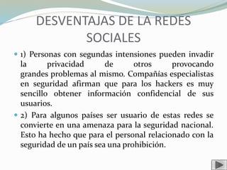 DESVENTAJAS DE LA REDES
SOCIALES
 1) Personas con segundas intensiones pueden invadir
la privacidad de otros provocando
grandes problemas al mismo. Compañías especialistas
en seguridad afirman que para los hackers es muy
sencillo obtener información confidencial de sus
usuarios.
 2) Para algunos países ser usuario de estas redes se
convierte en una amenaza para la seguridad nacional.
Esto ha hecho que para el personal relacionado con la
seguridad de un país sea una prohibición.
 
