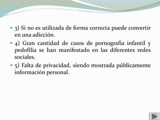  3) Si no es utilizada de forma correcta puede convertir
en una adicción.
 4) Gran cantidad de casos de pornografía infantil y
pedofilia se han manifestado en las diferentes redes
sociales.
 5) Falta de privacidad, siendo mostrada públicamente
información personal.
 