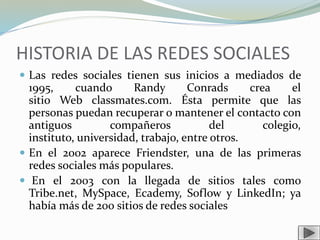 HISTORIA DE LAS REDES SOCIALES
 Las redes sociales tienen sus inicios a mediados de
1995, cuando Randy Conrads crea el
sitio Web classmates.com. Ésta permite que las
personas puedan recuperar o mantener el contacto con
antiguos compañeros del colegio,
instituto, universidad, trabajo, entre otros.
 En el 2002 aparece Friendster, una de las primeras
redes sociales más populares.
 En el 2003 con la llegada de sitios tales como
Tribe.net, MySpace, Ecademy, Soflow y LinkedIn; ya
había más de 200 sitios de redes sociales
 