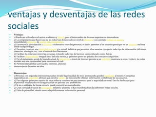 ventajas y desventajas de las redes
sociales
 Ventajas:
 1) Puede ser utilizada en el sector académico y laboral, para el intercambio de diversas experiencias innovadoras.
 2) Los empresarios que hacen uso de las redes han demostrado un nivel de eficiencia y un acertado trabajo en equipo,
consolidando proyectos de gestión del conocimiento.
 3) Favorecen la participación y el trabajo colaborativo entre las personas, es decir, permiten a los usuarios participar en un proyecto en línea
desde cualquier lugar.
 4) Permiten construir una identidad personal y/o virtual, debido a que permiten a los usuarios compartir todo tipo de información (aficiones,
creencias, ideologías, etc.) con el resto de los cibernautas.
 5) Facilitan las relaciones entre las personas, evitando todo tipo de barreras tanto culturales como físicas.
 6) Facilitan el aprendizaje integral fuera del aula escolar, y permiten poner en práctica los conceptos adquiridos.
 7) Por el aislamiento social del mundo actual, la interacción a través de Internet permite a un individuo mostrarse a otros. Es decir, las redes
sociales son una oportunidad para mostrarse tal cual.
 8) Permite intercambiar actividades, intereses, aficiones
 desventajas de las redes sociales

Desventajas:
 1) Personas con segundas intensiones pueden invadir la privacidad de otros provocando grandes problemas al mismo. Compañías
especialistas en seguridad afirman que para los hackers es muy sencillo obtener información confidencial de sus usuarios.
 2) Para algunos países ser usuario de estas redes se convierte en una amenaza para la seguridad nacional. Esto ha hecho que para
el personal relacionado con la seguridad de un país sea una prohibición.
 3) Si no es utilizada de forma correcta puede convertir en una adicción.
 4) Gran cantidad de casos de pornografía infantil y pedofilia se han manifestado en las diferentes redes sociales.
 5) Falta de privacidad, siendo mostrada públicamente información personal.

 