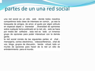 partes de un una red social
una red social es un sitio web donde todos nosotros
compartimos toda clase de intereses en común, ya sea la
búsqueda de amigos, de amor, el gusto por algún articulo
en especial objeto o bienestar , diversidad de opiniones
sobre cualquier tema publicado en la red, etc. esto se hace
por medio del software . esta red es todo un inmenso
grupo de opciones para poder interactuar con la demás
gente.
la red social consta de las siguientes partes: el chat ,
mensajería, correo electrónico, videoconferencia , chat de
voz, blogs, grupos de discusión, tienda virtual; todo un
mundo de opciones para hacer de la red un sitio de
entretenimiento para el mundo.
 