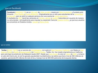 que es facebook
Facebook (NASDAQ: FB) es un sitio web de redes sociales creado por Mark Zuckerberg y fundado junto
Eduardo, Chris Hughes y Dustin Moskovitz. Originalmente era un sitio para estudiantes de la Universidad
de Harvard, pero se abrió a cualquier persona con una cuenta de correo electrónico.
A mediados de 2007 lanzó las versiones en francés, alemán y español traducidas por usuarios de manera
no remunerada,7 principalmente para impulsar su expansión fuera de Estados Unidos, ya que sus usuarios
se concentran en Estados Unidos, Canadá y Reino Unido
que es twitter
Twitter (NYSE: TWTR) es un servicio de microblogging, con sede en San Francisco, California, con filiales en San
Antonio (Texas) y Boston (Massachusetts) en Estados Unidos. Twitter, Inc. fue creado originalmente en California,
pero está bajo la jurisdicción de Delaware desde 2007. Desde que Jack Dorsey lo creó en marzo de 2006, y lo lanzó
en julio del mismo año, la red ha ganado popularidad mundialmente y se estima que tiene más de 500 millones de
usuarios, generando 65 millones de tuits al día y maneja más de 800.000 peticiones de búsqueda diarias.
 