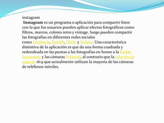 instagram
Instagram es un programa o aplicación para compartir fotos
con la que los usuarios pueden aplicar efectos fotográficos como
filtros, marcos, colores retro y vintage, luego pueden compartir
las fotografías en diferentes redes sociales
como Facebook, Tumblr, Flickr y Twitter. Una característica
distintiva de la aplicación es que da una forma cuadrada y
redondeada en las puntas a las fotografías en honor a la Kodak
Instamatic y las cámaras Polaroid, al contrario que la relación de
aspecto 16:9 que actualmente utilizan la mayoría de las cámaras
de teléfonos móviles.
 