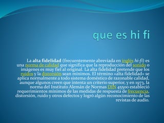 La alta fidelidad (frecuentemente abreviada en inglés hi-fi) es
una norma de calidad que significa que la reproducción del sonido o
imágenes es muy fiel al original. La alta fidelidad pretende que los
ruidos y la distorsión sean mínimos. El término «alta fidelidad» se
aplica normalmente a todo sistema doméstico de razonable calidad,
aunque algunos creen que intenta un criterio superior, y en 1973, la
norma del Instituto Alemán de Normas DIN 45500 estableció
requerimientos mínimos de las medidas de respuesta de frecuencia,
distorsión, ruido y otros defectos y logró algún reconocimiento de las
revistas de audio.
 