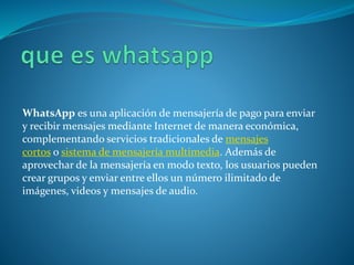 WhatsApp es una aplicación de mensajería de pago para enviar
y recibir mensajes mediante Internet de manera económica,
complementando servicios tradicionales de mensajes
cortos o sistema de mensajería multimedia. Además de
aprovechar de la mensajería en modo texto, los usuarios pueden
crear grupos y enviar entre ellos un número ilimitado de
imágenes, videos y mensajes de audio.
 