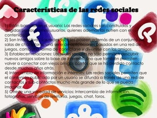 Características de las redes sociales
1) Están basadas en el usuario: Las redes sociales son construidas y
dirigidas por los mismos usuarios, quienes además las nutren con el
contenido.
2) Son Interactivas: Las redes sociales poseen además de un conjunto de
salas de chat y foros, una serie de aplicaciones basadas en una red de
juegos, como una forma de conectarse y divertirse con los amigos.
3) Establecen relaciones: Las redes sociales no sólo permiten descubrir
nuevos amigos sobre la base de intereses, sino que también permiten
volver a conectar con viejos amigos con los que se ha perdido contacto
desde muchos años atrás.
4) Intercambio de información e intereses: Las redes sociales permiten que
el contenido publicado por un usuario se difunda a través de una red de
contactos y sub-contactos mucho más grande de lo que se pueda
imaginar.
5) Ofrece una variedad de servicios: Intercambio de información,
fotografías, servicios de telefonía, juegos, chat, foros.
 