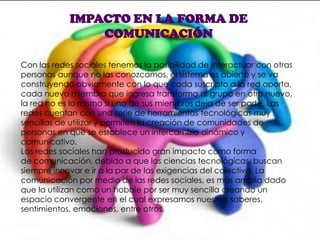 IMPACTO EN LA FORMA DE
COMUNICACIÓN
Con las redes sociales tenemos la posibilidad de interactuar con otras
personas aunque no las conozcamos, el sistema es abierto y se va
construyendo obviamente con lo que cada suscripto a la red aporta,
cada nuevo miembro que ingresa transforma al grupo en otro nuevo,
la red no es lo mismo si uno de sus miembros deja de ser parte. Las
redes cuentan con una serie de herramientas tecnológicas muy
sencillas de utilizar y permiten la creación de comunidades de
personas en que se establece un intercambio dinámico y
comunicativo.
Las redes sociales han producido gran impacto como forma
de comunicación, debido a que las ciencias tecnológicas, buscan
siempre innovar e ir a la par de las exigencias del colectivo. La
comunicación por medio de las redes sociales, es más amplia dado
que la utilizan como un hobbie por ser muy sencilla creando un
espacio convergente en el cual expresamos nuestros saberes,
sentimientos, emociones, entre otros.
 