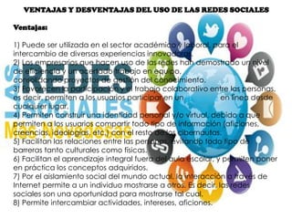 VENTAJAS Y DESVENTAJAS DEL USO DE LAS REDES SOCIALES
Ventajas:
1) Puede ser utilizada en el sector académico y laboral, para el
intercambio de diversas experiencias innovadoras.
2) Los empresarios que hacen uso de las redes han demostrado un nivel
de eficiencia y un acertado trabajo en equipo,
consolidando proyectos de gestión del conocimiento.
3) Favorecen la participación y el trabajo colaborativo entre las personas,
es decir, permiten a los usuarios participar en un proyecto en línea desde
cualquier lugar.
4) Permiten construir una identidad personal y/o virtual, debido a que
permiten a los usuarios compartir todo tipo de información (aficiones,
creencias, ideologías, etc.) con el resto de los cibernautas.
5) Facilitan las relaciones entre las personas, evitando todo tipo de
barreras tanto culturales como físicas.
6) Facilitan el aprendizaje integral fuera del aula escolar, y permiten poner
en práctica los conceptos adquiridos.
7) Por el aislamiento social del mundo actual, la interacción a través de
Internet permite a un individuo mostrarse a otros. Es decir, las redes
sociales son una oportunidad para mostrarse tal cual.
8) Permite intercambiar actividades, intereses, aficiones.
 