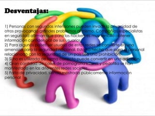 Desventajas:
1) Personas con segundas intensiones pueden invadir la privacidad de
otros provocando grandes problemas al mismo. Compañías especialistas
en seguridad afirman que para los hackers es muy sencillo obtener
información confidencial de sus usuarios.
2) Para algunos países ser usuario de estas redes se convierte en una
amenaza para la seguridad nacional. Esto ha hecho que para el personal
relacionado con la seguridad de un país sea una prohibición.
3) Si no es utilizada de forma correcta puede convertir en una adicción.
4) Gran cantidad de casos de pornografía infantil y pedofilia se han
manifestado en las diferentes redes sociales.
5) Falta de privacidad, siendo mostrada públicamente información
personal
 