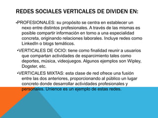 REDES SOCIALES VERTICALES DE DIVIDEN EN:
•PROFESIONALES: su propósito se centra en establecer un
nexo entre distintos profesionales. A través de las mismas es
posible compartir información en torno a una especialidad
concreta, originando relaciones laborales. Incluye redes como
LinkedIn o blogs temáticos.
•VERTICALES DE OCIO: tiene como finalidad reunir a usuarios
que compartan actividades de esparcimiento tales como
deportes, música, videojuegos. Algunos ejemplos son Wipley,
Dogster, etc.
•VERTICALES MIXTAS: esta clase de red ofrece una fusión
entre las dos anteriores, proporcionando al público un lugar
concreto donde desarrollar actividades profesionales y
personales. Unience es un ejemplo de estas redes.
 