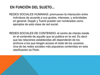 EN FUNCIÓN DEL SUJETO…
REDES SOCIALES HUMANAS: promueven la interacción entre
individuos de acuerdo a sus gustos, intereses, y actividades
en general. Dopplr y Tuenti pueden ser nombrados como
ejemplos de esta clase de red social.
REDES SOCIALES DE CONTENIDO: el centro de interés reside
en el contenido de aquello que se publica en la red. Es decir
que las relaciones establecidas allí dependerán de los
archivos a los que tengan acceso el resto de los usuarios.
Una de las redes sociales más populares contenidas en esta
clasificación es Flickr.
 