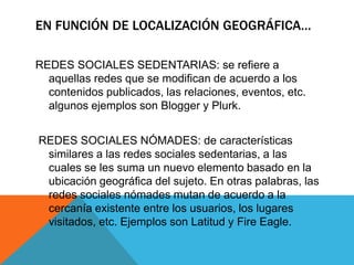 EN FUNCIÓN DE LOCALIZACIÓN GEOGRÁFICA…
REDES SOCIALES SEDENTARIAS: se refiere a
aquellas redes que se modifican de acuerdo a los
contenidos publicados, las relaciones, eventos, etc.
algunos ejemplos son Blogger y Plurk.
REDES SOCIALES NÓMADES: de características
similares a las redes sociales sedentarias, a las
cuales se les suma un nuevo elemento basado en la
ubicación geográfica del sujeto. En otras palabras, las
redes sociales nómades mutan de acuerdo a la
cercanía existente entre los usuarios, los lugares
visitados, etc. Ejemplos son Latitud y Fire Eagle.
 