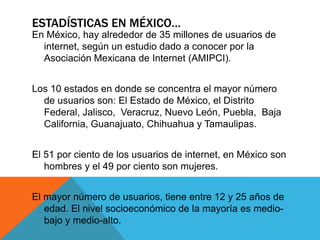 ESTADÍSTICAS EN MÉXICO…
En México, hay alrededor de 35 millones de usuarios de
internet, según un estudio dado a conocer por la
Asociación Mexicana de Internet (AMIPCI).
Los 10 estados en donde se concentra el mayor número
de usuarios son: El Estado de México, el Distrito
Federal, Jalisco, Veracruz, Nuevo León, Puebla, Baja
California, Guanajuato, Chihuahua y Tamaulipas.
El 51 por ciento de los usuarios de internet, en México son
hombres y el 49 por ciento son mujeres.
El mayor número de usuarios, tiene entre 12 y 25 años de
edad. El nivel socioeconómico de la mayoría es medio-
bajo y medio-alto.
 