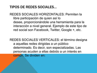 TIPOS DE REDES SOCIALES…
REDES SOCIALES HORIZONTALES: Permiten la
libre participación de quien así lo
desee, proporcionándole una herramienta para la
interacción a nivel general. Ejemplo de este tipo de
red social son Facebook, Twitter, Google +, etc.
REDES SOCIALES VERTICALES: el término designa
a aquellas redes dirigidas a un público
determinado. Es decir, son especializadas. Las
personas acuden a ellas debido a un interés en
común. Se dividen en:
 