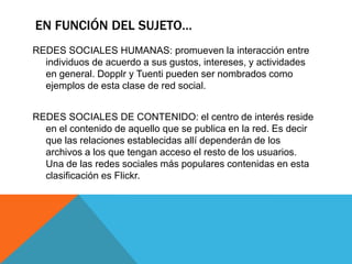 EN FUNCIÓN DEL SUJETO…
REDES SOCIALES HUMANAS: promueven la interacción entre
individuos de acuerdo a sus gustos, intereses, y actividades
en general. Dopplr y Tuenti pueden ser nombrados como
ejemplos de esta clase de red social.
REDES SOCIALES DE CONTENIDO: el centro de interés reside
en el contenido de aquello que se publica en la red. Es decir
que las relaciones establecidas allí dependerán de los
archivos a los que tengan acceso el resto de los usuarios.
Una de las redes sociales más populares contenidas en esta
clasificación es Flickr.
 