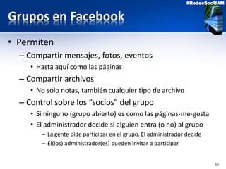 58
#RedesSocUAM
Grupos en Facebook
• Permiten
– Compartir mensajes, fotos, eventos
• Hasta aquí como las páginas
– Compartir archivos
• No sólo notas, también cualquier tipo de archivo
– Control sobre los “socios” del grupo
• Si ninguno (grupo abierto) es como las páginas-me-gusta
• El administrador decide si alguien entra (o no) al grupo
– La gente pide participar en el grupo. El administrador decide
– El(los) administrador(es) pueden invitar a participar
 