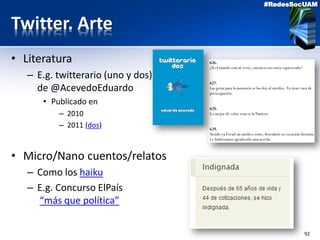 92
#RedesSocUAM
Twitter. Arte
• Literatura
– E.g. twitterario (uno y dos)
de @AcevedoEduardo
• Publicado en
– 2010
– 2011 (dos)
• Micro/Nano cuentos/relatos
– Como los haiku
– E.g. Concurso ElPaís
“más que política”
 