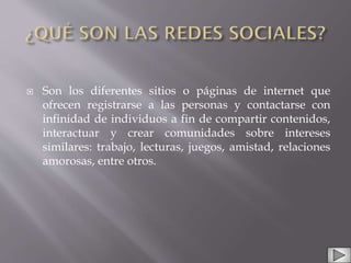  Son los diferentes sitios o páginas de internet que
ofrecen registrarse a las personas y contactarse con
infinidad de individuos a fin de compartir contenidos,
interactuar y crear comunidades sobre intereses
similares: trabajo, lecturas, juegos, amistad, relaciones
amorosas, entre otros.
 