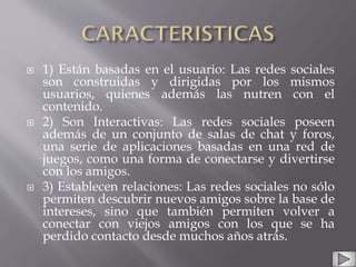  1) Están basadas en el usuario: Las redes sociales
son construidas y dirigidas por los mismos
usuarios, quienes además las nutren con el
contenido.
 2) Son Interactivas: Las redes sociales poseen
además de un conjunto de salas de chat y foros,
una serie de aplicaciones basadas en una red de
juegos, como una forma de conectarse y divertirse
con los amigos.
 3) Establecen relaciones: Las redes sociales no sólo
permiten descubrir nuevos amigos sobre la base de
intereses, sino que también permiten volver a
conectar con viejos amigos con los que se ha
perdido contacto desde muchos años atrás.
 