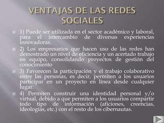  1) Puede ser utilizada en el sector académico y laboral,
para el intercambio de diversas experiencias
innovadoras.
 2) Los empresarios que hacen uso de las redes han
demostrado un nivel de eficiencia y un acertado trabajo
en equipo, consolidando proyectos de gestión del
conocimiento
 3) Favorecen la participación y el trabajo colaborativo
entre las personas, es decir, permiten a los usuarios
participar en un proyecto en línea desde cualquier
lugar.
 4) Permiten construir una identidad personal y/o
virtual, debido a que permiten a los usuarios compartir
todo tipo de información (aficiones, creencias,
ideologías, etc.) con el resto de los cibernautas.
 