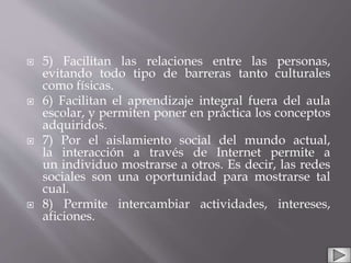  5) Facilitan las relaciones entre las personas,
evitando todo tipo de barreras tanto culturales
como físicas.
 6) Facilitan el aprendizaje integral fuera del aula
escolar, y permiten poner en práctica los conceptos
adquiridos.
 7) Por el aislamiento social del mundo actual,
la interacción a través de Internet permite a
un individuo mostrarse a otros. Es decir, las redes
sociales son una oportunidad para mostrarse tal
cual.
 8) Permite intercambiar actividades, intereses,
aficiones.
 