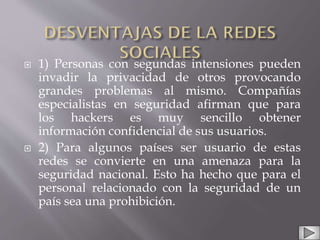  1) Personas con segundas intensiones pueden
invadir la privacidad de otros provocando
grandes problemas al mismo. Compañías
especialistas en seguridad afirman que para
los hackers es muy sencillo obtener
información confidencial de sus usuarios.
 2) Para algunos países ser usuario de estas
redes se convierte en una amenaza para la
seguridad nacional. Esto ha hecho que para el
personal relacionado con la seguridad de un
país sea una prohibición.
 