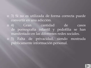  3) Si no es utilizada de forma correcta puede
convertir en una adicción.
 4) Gran cantidad de casos
de pornografía infantil y pedofilia se han
manifestado en las diferentes redes sociales.
 5) Falta de privacidad, siendo mostrada
públicamente información personal.
 