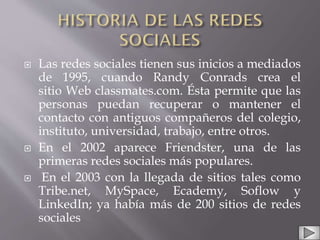  Las redes sociales tienen sus inicios a mediados
de 1995, cuando Randy Conrads crea el
sitio Web classmates.com. Ésta permite que las
personas puedan recuperar o mantener el
contacto con antiguos compañeros del colegio,
instituto, universidad, trabajo, entre otros.
 En el 2002 aparece Friendster, una de las
primeras redes sociales más populares.
 En el 2003 con la llegada de sitios tales como
Tribe.net, MySpace, Ecademy, Soflow y
LinkedIn; ya había más de 200 sitios de redes
sociales
 