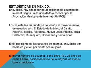 ESTADÍSTICAS EN MÉXICO…
En México, hay alrededor de 35 millones de usuarios de
internet, según un estudio dado a conocer por la
Asociación Mexicana de Internet (AMIPCI).
Los 10 estados en donde se concentra el mayor número
de usuarios son: El Estado de México, el Distrito
Federal, Jalisco, Veracruz, Nuevo León, Puebla, Baja
California, Guanajuato, Chihuahua y Tamaulipas.
El 51 por ciento de los usuarios de internet, en México son
hombres y el 49 por ciento son mujeres.
El mayor número de usuarios, tiene entre 12 y 25 años de
edad. El nivel socioeconómico de la mayoría es medio-
bajo y medio-alto.
 