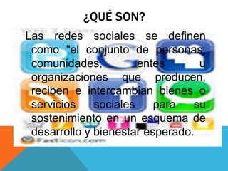 ¿QUÉ SON?
Las redes sociales se definen
como "el conjunto de personas,
comunidades, entes u
organizaciones que producen,
reciben e intercambian bienes o
servicios sociales para su
sostenimiento en un esquema de
desarrollo y bienestar esperado.
 