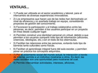 VENTAJAS…
• 1) Puede ser utilizada en el sector académico y laboral, para el
intercambio de diversas experiencias innovadoras.
• 2) Los empresarios que hacen uso de las redes han demostrado un
nivel de eficiencia y un acertado trabajo en equipo, consolidando
proyectos de gestión del conocimiento.
• 3) Favorecen la participación y el trabajo colaborativo entre las
personas, es decir, permiten a los usuarios participar en un proyecto
en línea desde cualquier lugar.
• 4) Permiten construir una identidad personal y/o virtual, debido a que
permiten a los usuarios compartir todo tipo de información (aficiones,
creencias, ideologías, etc.) con el resto de los cibernautas.
• 5) Facilitan las relaciones entre las personas, evitando todo tipo de
barreras tanto culturales como físicas.
• 6) Facilitan el aprendizaje integral fuera del aula escolar, y permiten
poner en práctica los conceptos adquiridos.
• 7) Por el aislamiento social del mundo actual, la interacción a través
de Internet permite a un individuo mostrarse a otros. Es decir, las
redes sociales son una oportunidad para mostrarse tal cual.
• 8) Permite intercambiar actividades, intereses, aficiones.
 