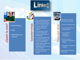 ¿Quiénlacreo?
• Reid Hoffman.
• 2003.
• 200millones de
usuarios.
Paraquesirve
• Para publicar el perfil
personal y profesional.
• Para hacer Networking.
• Para recomendar y ser
recomendado.
• Para plantear y
responder
interrogantes.
• Para encontrar y
pertenecer a grupos de
interés.
• Para buscar empresas y
empleos.
• Para publicar contenido
interesante.
Características
• Crear tu perfil para mostrar
experiencia de trabajo y
habilidades profesionales.
• Subir el curriculum vitae.
• Se puede utilizar para
encontrar puesto de
trabajo.
• Los empleados pueden
enumerar puestos de
trabajo y la búsqueda de
posibilidades.
• Los usuarios pueden subir
sus propias fotos y ver las
fotos de los demás para
ayudar a identificarlo.
• Puedes seguir a diferentes
empresas y recibir
notificaciones acerca de las
posibles ofertas.
• Guardar trabajos que a los
usuarios les gustaría
solicitar.
 