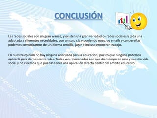 CONCLUSIÓN
Las redes sociales son un gran avance, y existen una gran variedad de redes sociales y cada una
adaptada a diferentes necesidades, con un solo clic y poniendo nuestros emails y contraseñas
podemos comunicarnos de una forma sencilla, jugar e incluso encontrar trabajo.
En nuestra opinión no hay ninguna adecuada para la educación, puesto que ninguna podemos
aplicarla para dar los contenidos. Todas van relacionadas con nuestro tiempo de ocio y nuestra vida
social y no creemos que puedan tener una aplicación directa dentro del ámbito educativo.
 