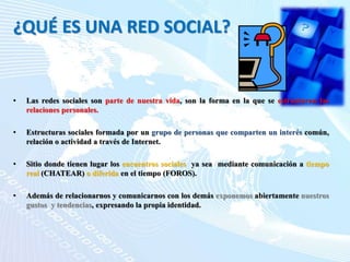 ¿QUÉ ES UNA RED SOCIAL?
• Las redes sociales son parte de nuestra vida, son la forma en la que se estructuran las
relaciones personales.
• Estructuras sociales formada por un grupo de personas que comparten un interés común,
relación o actividad a través de Internet.
• Sitio donde tienen lugar los encuentros sociales ya sea mediante comunicación a tiempo
real (CHATEAR) o diferida en el tiempo (FOROS).
• Además de relacionarnos y comunicarnos con los demás exponemos abiertamente nuestros
gustos y tendencias, expresando la propia identidad.
 