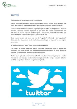 LAS REDES SOCIALES – 4ºA ESO
3
TWITTER
Twitter es una red social de servicio de microblogging.
Twitter es una aplicación en la web que permite a sus usuarios escribir textos pequeños (de
hasta 140 caracteres) que pueden ser leídos por cualquiera que tenga acceso a su página.
Cada usuario puede decidir leer en su página principal los textos de otra persona o grupo de
personas, teniendo siempre disponible lo que otros han escrito recientemente. De
esta forma un usuario A puede decidir “seguir” a los usuarios, recibiendo los textos que
escriben sin tener que acceder a la página de cada uno de ellos.
Cada usuario puede, así, tener una lista de “seguidos” (following) y de “seguidores”
(followers). Los “seguidores” leerán los textos publicados por el “seguido” en sus páginas
personales.
Se pueden añadir a un “tweet” fotos, enlaces a páginas y vídeos.
Una cuenta en twitter puede ser pública o privada, siendo esta última la opción más
inteligente para quien necesita usar el sistema para comunicarse entre un grupo privado de
personas, sin tener interés en recibir lectores desconocidos.
Twitter es una aplicación extremadamente fácil de usar. Crear una cuenta y empezar a escribir
mensajes es una tarea que puede realizarse en pocos minutos, aunque descubrir todas las
posibilidades que tiene el sistema es algo más complicado.
 
