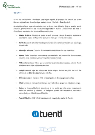 LAS REDES SOCIALES – 4ºA ESO
4
TUENTI
Es una red social similar a Facebook, y de origen español. El proyecto fue lanzado por cuatro
jóvenes veinteañeros, Kenny Bentley, Joaquín Ayuso, Félix Ruiz y Zaryn Dentzel.
Al principio se lanzó para universitarios, más tarde, en vista del éxito, dejaron acceder a más
personas, previa invitación de un usuario registrado de Tuenti. En noviembre de 2011 se
eliminó esta restricción. Las funcionalidades existentes:
 Página de Inicio: Número de visitas al perfil personal, cambio de estado, visualizar el
calendario, acceso al chat, mirar los nuevos mensajes y ver las novedades.
 Perfil: Se accede a la información personal así como a la información que los amigos
visualizarán.
 Mensajes privados: Conjunto de mensajes que se compartían con los amigos.
 Gente: Todos los amigos personales y sus novedades, así como poder buscar nuevos
usuarios para, si se desea, enviar les peticiones de amistad.
 Videos: Conjunto de videos que se ve entre los círculos de amistades. Además Tuenti
ofrece un servicio de alquiler de películas.
 Juegos: Permite jugar en tiempo real entre amigos, lanzado en junio de 2010, fue
eliminado en 2012 debido a la nueva interfaz.
 Sitios: Lanzado en marzo de 2010 es la competencia de las páginas amarillas.
 Chat: Servicio de mensajería en tiempo real y además es grupal con más de un amigo.
 Fotos: La funcionalidad más potente de la red social: permite cargar imágenes sin
límite de cantidad y tamaño. Las imágenes pueden ser etiquetadas, tituladas y
comentadas en el tablón de publicación.
 Tuenti Móvil: En 2010 Telefónica adquiere la mayoría del capital de Tuenti.
 