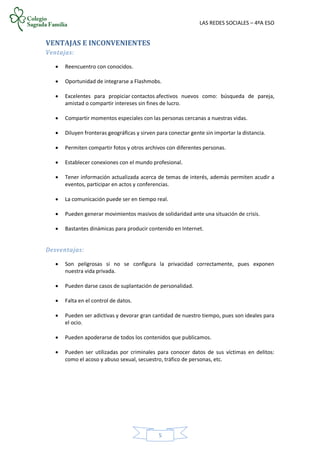 LAS REDES SOCIALES – 4ºA ESO
5
VENTAJAS E INCONVENIENTES
Ventajas:
 Reencuentro con conocidos.
 Oportunidad de integrarse a Flashmobs.
 Excelentes para propiciar contactos afectivos nuevos como: búsqueda de pareja,
amistad o compartir intereses sin fines de lucro.
 Compartir momentos especiales con las personas cercanas a nuestras vidas.
 Diluyen fronteras geográficas y sirven para conectar gente sin importar la distancia.
 Permiten compartir fotos y otros archivos con diferentes personas.
 Establecer conexiones con el mundo profesional.
 Tener información actualizada acerca de temas de interés, además permiten acudir a
eventos, participar en actos y conferencias.
 La comunicación puede ser en tiempo real.
 Pueden generar movimientos masivos de solidaridad ante una situación de crisis.
 Bastantes dinámicas para producir contenido en Internet.
Desventajas:
 Son peligrosas si no se configura la privacidad correctamente, pues exponen
nuestra vida privada.
 Pueden darse casos de suplantación de personalidad.
 Falta en el control de datos.
 Pueden ser adictivas y devorar gran cantidad de nuestro tiempo, pues son ideales para
el ocio.
 Pueden apoderarse de todos los contenidos que publicamos.
 Pueden ser utilizadas por criminales para conocer datos de sus víctimas en delitos:
como el acoso y abuso sexual, secuestro, tráfico de personas, etc.
 
