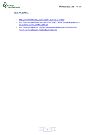 LAS REDES SOCIALES – 4ºA ESO
6
BIBLIOGRAFÍA
 http://wwwhatsnew.com/2009/11/12/%C2%BFque-es-twitter/
 http://redessociales.bligoo.com.mx/content/view/1534653/Ventajas-y-Desventajas-
de-las-redes-sociales.html#.U33qPPl_slI
 http://redessociales.about.com/od/redessocialesmaspopulares/a/Ventajas-Que-
Tienen-Las-Redes-Sociales-Para-Los-Estudiantes.htm
 