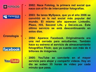 Cronología
- 2002: Nace Fotolog, la primera red social que
nace con el fin de intercambiar fotografías.
- 2003: Se lanza MySpace, que ya el año 2006 se
convirtió en la red social más popular del
mundo. El mismo año aparecen LinkedIn,
Plaxo, Hi5, Second Life, y Del.icio.us. Éste
último servicio se está descontinuando en
estos días.
- 2004: Aparece Facebook. Originalmente era
una red cerrada para estudiantes. También
hace su estreno el servicio de almacenamiento
fotográfico Flickr, que ya cuenta con más de 4
billones de imágenes.
- 2005: YouTube se convierte en el mayor
servicio para alojar y compartir videos. Hoy en
día se suben 35 horas de video por cada
minuto que pasa.
 