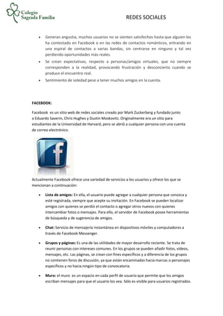 REDES SOCIALES
 Generan angustia, muchos usuarios no se sienten satisfechos hasta que alguien les
ha contestado en Facebook o en las redes de contactos románticos, entrando en
una espiral de contactos a varias bandas, sin centrarse en ninguno y tal vez
perdiendo oportunidades más reales.
 Se crean expectativas, respecto a personas/amigos virtuales, que no siempre
corresponden a la realidad, provocando frustración y desconcierto cuando se
produce el encuentro real.
 Sentimiento de soledad pese a tener muchos amigos en la cuenta.
FACEBOOK:
Facebook es un sitio web de redes sociales creado por Mark Zuckerberg y fundado junto
a Eduardo Saverin, Chris Hughes y Dustin Moskovitz. Originalmente era un sitio para
estudiantes de la Universidad de Harvard, pero se abrió a cualquier persona con una cuenta
de correo electrónico.
Actualmente Facebook ofrece una variedad de servicios a los usuarios y ofrece los que se
mencionan a continuación:
 Lista de amigos: En ella, el usuario puede agregar a cualquier persona que conozca y
esté registrada, siempre que acepte su invitación. En Facebook se pueden localizar
amigos con quienes se perdió el contacto o agregar otros nuevos con quienes
intercambiar fotos o mensajes. Para ello, el servidor de Facebook posee herramientas
de búsqueda y de sugerencia de amigos.
 Chat: Servicio de mensajería instantánea en dispositivos móviles y computadores a
través de Facebook Messenger.
 Grupos y páginas: Es una de las utilidades de mayor desarrollo reciente. Se trata de
reunir personas con intereses comunes. En los grupos se pueden añadir fotos, vídeos,
mensajes, etc. Las páginas, se crean con fines específicos y a diferencia de los grupos
no contienen foros de discusión, ya que están encaminadas hacia marcas o personajes
específicos y no hacia ningún tipo de convocatoria.
 Muro: el muro es un espacio en cada perfil de usuario que permite que los amigos
escriban mensajes para que el usuario los vea. Sólo es visible para usuarios registrados.
 
