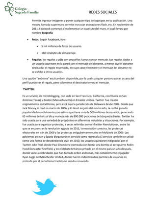 REDES SOCIALES
Permite ingresar imágenes y poner cualquier tipo de logotipos en tu publicación. Una
mejora llamada supermuro permite incrustar animaciones flash, etc. En noviembre de
2011, Facebook comenzó a implementar un sustituto del muro, el cual llevará por
nombre Biografía
 Fotos: Según Facebook, hay:
 5 mil millones de fotos de usuario.
 160 terabytes de almacenaje.
 Regalos: los regalos o gifts son pequeños íconos con un mensaje. Los regalos dados a
un usuario aparecen en la pared con el mensaje del donante, a menos que el donante
decida dar el regalo en privado, en cuyo caso el nombre y el mensaje del donante no
se exhibe a otros usuarios.
Una opción "anónima" está también disponible, por la cual cualquier persona con el acceso del
perfil puede ver el regalo, pero solamente el destinatario verá el mensaje.
TWITTER:
Es un servicio de microblogging, con sede en San Francisco, California, con filiales en San
Antonio (Texas) y Boston (Massachusetts) en Estados Unidos. Twitter fue creado
originalmente en California, pero está bajo la jurisdicción de Delaware desde 2007. Desde que
Jack Dorsey lo creó en marzo de 2006, y lo lanzó en julio del mismo año, la red ha ganado
popularidad mundialmente y se estima que tiene más de 500 millones de usuarios, generando
65 millones de tuits al día y maneja más de 800.000 peticiones de búsqueda diarias. Twitter ha
sido usada para una variedad de propósitos en diferentes industrias y situaciones. Por ejemplo,
fue usada para organizar protestas, a veces referidas como «Twitter Revolutions», entre las
que se encuentran la revolución egipcia de 2011, la revolución tunecina, las protestas
electorales en Irán de 2009 y las protestas antigubernamentales en Moldavia de 2009. Los
gobiernos de Irán y Egipto bloquearon el servicio como represalia.El servicio también se utilizó
como una forma de desobediencia civil: en 2010, los usuarios quedaron indignados por el
Twitter Joke Trial, donde Paul Chambers bromeaba con lanzar una bomba al aeropuerto Robin
Hood Doncaster Sheffield, y en el debate británico privado en el mismo país un año después,
donde varias celebridades que han tomado orden anónimas, más notablemente el jugador
Ryan Giggs del Manchester United, donde fueron indentificados pormiles de usuarios en
protesta por el periodismo tradicional siendo censurado.
 