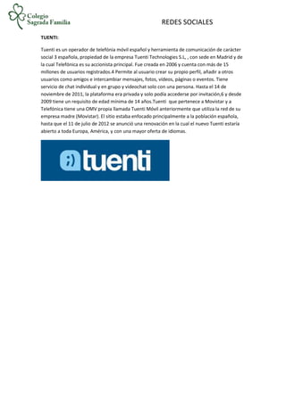 REDES SOCIALES
TUENTI:
Tuenti es un operador de telefónia móvil español y herramienta de comunicación de carácter
social 3 española, propiedad de la empresa Tuenti Technologies S.L, , con sede en Madrid y de
la cual Telefónica es su accionista principal. Fue creada en 2006 y cuenta con más de 15
millones de usuarios registrados.4 Permite al usuario crear su propio perfil, añadir a otros
usuarios como amigos e intercambiar mensajes, fotos, vídeos, páginas o eventos. Tiene
servicio de chat individual y en grupo y videochat solo con una persona. Hasta el 14 de
noviembre de 2011, la plataforma era privada y solo podía accederse por invitación,6 y desde
2009 tiene un requisito de edad mínima de 14 años.Tuenti que pertenece a Movistar y a
Telefónica tiene una OMV propia llamada Tuenti Móvil anteriormente que utiliza la red de su
empresa madre (Movistar). El sitio estaba enfocado principalmente a la población española,
hasta que el 11 de julio de 2012 se anunció una renovación en la cual el nuevo Tuenti estaría
abierto a toda Europa, América, y con una mayor oferta de idiomas.
 