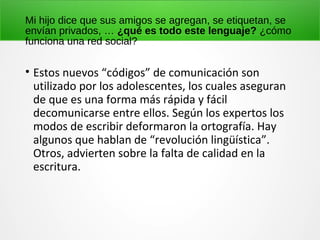 Mi hijo dice que sus amigos se agregan, se etiquetan, se
envían privados, … ¿qué es todo este lenguaje? ¿cómo
funciona una red social?
• Estos nuevos “códigos” de comunicación son
utilizado por los adolescentes, los cuales aseguran
de que es una forma más rápida y fácil
decomunicarse entre ellos. Según los expertos los
modos de escribir deformaron la ortografía. Hay
algunos que hablan de “revolución lingüística”.
Otros, advierten sobre la falta de calidad en la
escritura.
 