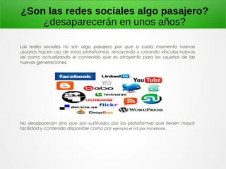 ¿Son las redes sociales algo pasajero?
¿desaparecerán en unos años?
Las redes sociales no son algo pasajero por que a cada momento nuevos
usuarios hacen uso de estas plataformas, renovando y creando vínculos nuevos
así como actualizando el contenido que es atrayente para los usuarios de las
nuevas generaciones.
No desaparecen sino que son sustituidos por las plataformas que tienen mayor
facilidad y contenido disponible como por ejemplo el hi5 por Facebook.
 