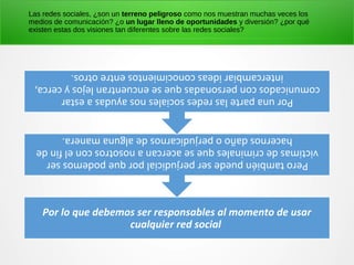 Por lo que debemos ser responsables al momento de usar
cualquier red social
Perotambiénpuedeserperjudicialporquepodemosser
victimasdecriminalesqueseacercananosotrosconelfinde
hacernosdañooperjudicarnosdealgunamanera.
Porunapartelasredessocialesnosayudasaestar
comunicadosconpersonadasqueseencuentranlejosycerca,
intercambiarideasconocimientosentreotros.
Las redes sociales, ¿son un terreno peligroso como nos muestran muchas veces los
medios de comunicación? ¿o un lugar lleno de oportunidades y diversión? ¿por qué
existen estas dos visiones tan diferentes sobre las redes sociales?
 