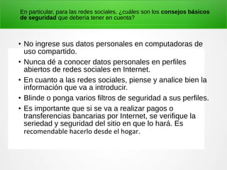 En particular, para las redes sociales, ¿cuáles son los consejos básicos
de seguridad que debería tener en cuenta?
• No ingrese sus datos personales en computadoras de
uso compartido.
• Nunca dé a conocer datos personales en perfiles
abiertos de redes sociales en Internet.
• En cuanto a las redes sociales, piense y analice bien la
información que va a introducir.
• Blinde o ponga varios filtros de seguridad a sus perfiles.
• Es importante que si se va a realizar pagos o
transferencias bancarias por Internet, se verifique la
seriedad y seguridad del sitio en que lo hará. Es
recomendable hacerlo desde el hogar.
 