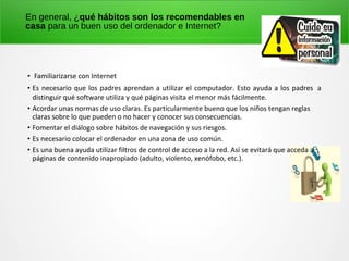 En general, ¿qué hábitos son los recomendables en
casa para un buen uso del ordenador e Internet?
• Familiarizarse con Internet
• Es necesario que los padres aprendan a utilizar el computador. Esto ayuda a los padres a
distinguir qué software utiliza y qué páginas visita el menor más fácilmente.
• Acordar unas normas de uso claras. Es particularmente bueno que los niños tengan reglas
claras sobre lo que pueden o no hacer y conocer sus consecuencias.
• Fomentar el diálogo sobre hábitos de navegación y sus riesgos.
• Es necesario colocar el ordenador en una zona de uso común.
• Es una buena ayuda utilizar filtros de control de acceso a la red. Así se evitará que acceda a
páginas de contenido inapropiado (adulto, violento, xenófobo, etc.).
 