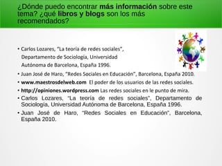 ¿Dónde puedo encontrar más información sobre este
tema? ¿qué libros y blogs son los más
recomendados?
• Carlos Lozares, “La teoría de redes sociales”,
Departamento de Sociología, Universidad
Autónoma de Barcelona, España 1996.
• Juan José de Haro, “Redes Sociales en Educación”, Barcelona, España 2010.
• www.maestrosdelweb.com El poder de los usuarios de las redes sociales.
• http://opiniones.wordpress.com Las redes sociales en le punto de mira.
• Carlos Lozares, “La teoría de redes sociales”, Departamento de
Sociología, Universidad Autónoma de Barcelona, España 1996.
• Juan José de Haro, “Redes Sociales en Educación”, Barcelona,
España 2010.
 
